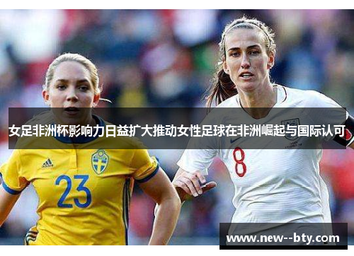 女足非洲杯影响力日益扩大推动女性足球在非洲崛起与国际认可