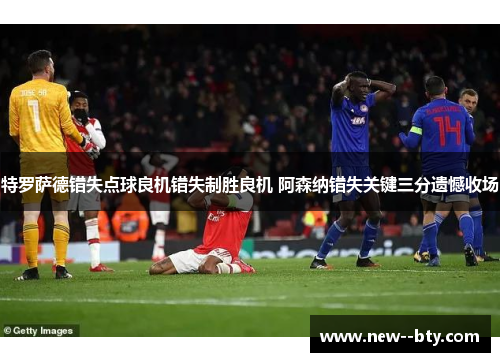 特罗萨德错失点球良机错失制胜良机 阿森纳错失关键三分遗憾收场