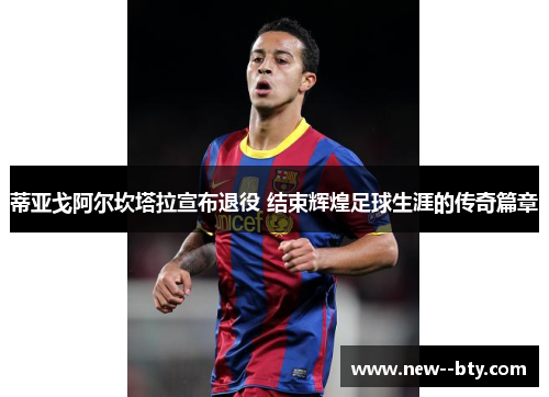 蒂亚戈阿尔坎塔拉宣布退役 结束辉煌足球生涯的传奇篇章 蒂亚戈阿尔坎塔拉宣布退役 结束辉煌足球生涯的传奇篇章