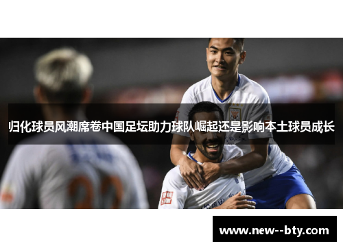 归化球员风潮席卷中国足坛助力球队崛起还是影响本土球员成长