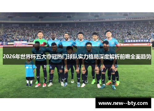 2026年世界杯五大夺冠热门球队实力格局深度解析前瞻全面趋势 2026年世界杯五大夺冠热门球队实力格局深度解析前瞻全面趋势