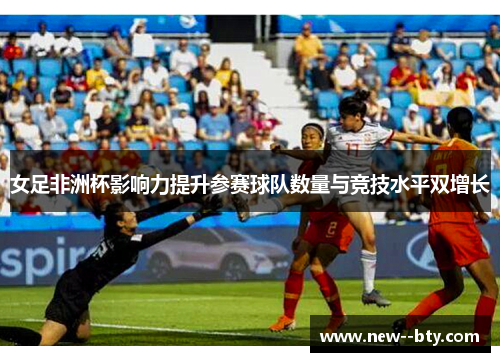 女足非洲杯影响力提升参赛球队数量与竞技水平双增长 女足非洲杯影响力提升参赛球队数量与竞技水平双增长